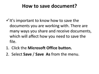 How to save document?
It's important to know how to save the
documents you are working with. There are
many ways you share and receive documents,
which will affect how you need to save the
file.
1. Click the Microsoft Office button.
2. Select Save / Save As from the menu.
 