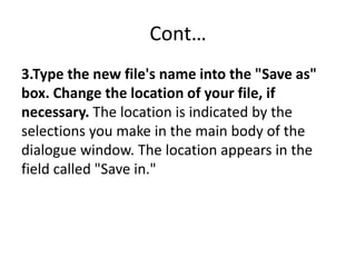 Cont…
3.Type the new file's name into the "Save as"
box. Change the location of your file, if
necessary. The location is indicated by the
selections you make in the main body of the
dialogue window. The location appears in the
field called "Save in."
 
