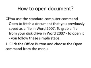 How to open document?
You use the standard computer command
Open to fetch a document that you previously
saved as a file in Word 2007. To grab a file
from your disk drive in Word 2007 - to open it
- you follow these simple steps.
1. Click the Office Button and choose the Open
command from the menu.
 