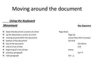 Moving around the document
Using the Keyboard
Movement Key Sequence
 down the document a screen at a time Page down.
 up the document a screen at a time Page Up
 moving around within the document Cursor keys (the 4 arrows)
 bottom of the document Ctrl End
 top of the document Ctrl Home
 end of a line of text End
 beginning of a line of text Home
 previous paragraph Ctrl ↑
 next paragraph Ctrl ↓
 