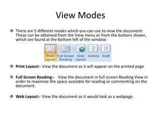 View Modes
 There are 5 different modes which you can use to view the document:
These can be obtained from the View menu or from the buttons shown,
which are found at the bottom left of the window:
 Print Layout:- View the document as it will appear on the printed page
 Full Screen Reading:- View the document in full screen Reading View in
order to maximize the space available for reading or commenting on the
document.
 Web Layout:- View the document as it would look as a webpage.
 