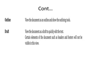 Cont…
Outline Viewthedocumentasanoutlineandshowtheoutliningtools.
Draft Viewthedocumentasadrafttoquicklyeditthetext.
Certainelementsofthedocumentsuchasheadersandfooterswillnotbe
visibleinthisview.
 