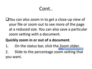 Cont..
You can also zoom in to get a close-up view of
your file or zoom out to see more of the page
at a reduced size. You can also save a particular
zoom setting with a document.
Quickly zoom in or out of a document.
1. On the status bar, click the Zoom slider.
2. Slide to the percentage zoom setting that
you want.
 