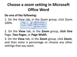 Choose a zoom setting in Microsoft
Office Word
Do one of the following:
1. On the View tab, in the Zoom group, click Zoom
100%.
2. On the View tab, in the Zoom group, click One
Page, Two Pages, or Page Width.
3. On the View tab, in the Zoom group, click Zoom,
and then enter a percentage or choose any other
settings that you want.
 