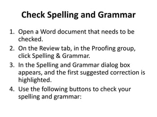 Check Spelling and Grammar
1. Open a Word document that needs to be
checked.
2. On the Review tab, in the Proofing group,
click Spelling & Grammar.
3. In the Spelling and Grammar dialog box
appears, and the first suggested correction is
highlighted.
4. Use the following buttons to check your
spelling and grammar:
 