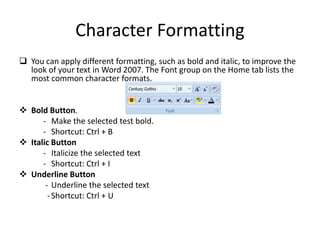 Character Formatting
 You can apply different formatting, such as bold and italic, to improve the
look of your text in Word 2007. The Font group on the Home tab lists the
most common character formats.
 Bold Button.
- Make the selected test bold.
- Shortcut: Ctrl + B
 Italic Button
- Italicize the selected text
- Shortcut: Ctrl + I
 Underline Button
- Underline the selected text
-Shortcut: Ctrl + U
 