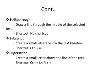 Cont…
Strikethrough
- Draw a line through the middle of the selected
text.
- Shortcut: No shortcut
Subscript
- Create a small letters below the text baseline
- Shortcut: Ctrl + =
Superscript
- Create a small letter above the line of the text.
-Shortcut: Ctrl + Shift + +
 