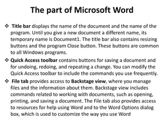 The part of Microsoft Word
 Title bar displays the name of the document and the name of the
program. Until you give a new document a different name, its
temporary name is Document1. The title bar also contains resizing
buttons and the program Close button. These buttons are common
to all Windows programs.
 Quick Access toolbar contains buttons for saving a document and
for undoing, redoing, and repeating a change. You can modify the
Quick Access toolbar to include the commands you use frequently.
 File tab provides access to Backstage view, where you manage
files and the information about them. Backstage view includes
commands related to working with documents, such as opening,
printing, and saving a document. The File tab also provides access
to resources for help using Word and to the Word Options dialog
box, which is used to customize the way you use Word
 