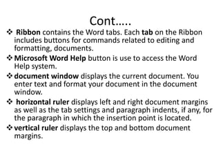 Cont…..
 Ribbon contains the Word tabs. Each tab on the Ribbon
includes buttons for commands related to editing and
formatting, documents.
Microsoft Word Help button is use to access the Word
Help system.
document window displays the current document. You
enter text and format your document in the document
window.
 horizontal ruler displays left and right document margins
as well as the tab settings and paragraph indents, if any, for
the paragraph in which the insertion point is located.
vertical ruler displays the top and bottom document
margins.
 