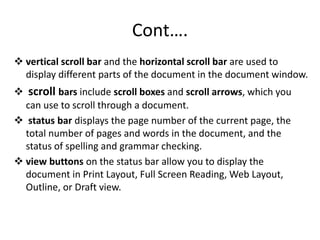 Cont….
 vertical scroll bar and the horizontal scroll bar are used to
display different parts of the document in the document window.
 scroll bars include scroll boxes and scroll arrows, which you
can use to scroll through a document.
 status bar displays the page number of the current page, the
total number of pages and words in the document, and the
status of spelling and grammar checking.
 view buttons on the status bar allow you to display the
document in Print Layout, Full Screen Reading, Web Layout,
Outline, or Draft view.
 