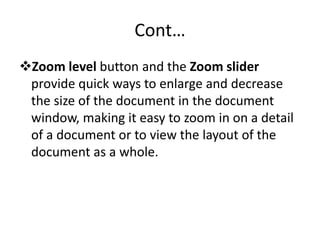 Cont…
Zoom level button and the Zoom slider
provide quick ways to enlarge and decrease
the size of the document in the document
window, making it easy to zoom in on a detail
of a document or to view the layout of the
document as a whole.
 