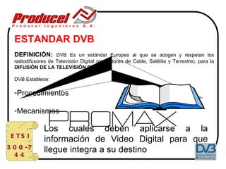 ESTANDAR DVB
  DEFINICIÓN: DVB Es un estándar Europeo al que se acogen y respetan los
  radiodifusores de Televisión Digital (operadores de Cable, Satélite y Terrestre), para la
  DIFUSIÓN DE LA TELEVISIÓN DIGITAL

  DVB Establece:

  -Procedimientos

  -Mecanismos

               Los cuales deben aplicarse a la
 E TS I
               información de Video Digital para que
3 0 0 -7       llegue integra a su destino
  44
 
