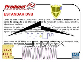 ESTANDAR DVB
 Dentro de cada estándar DVB (DVB-S, DVB-C y DVB-T) se define la adaptación de la
 trama de transporte a los diferentes medios de transmisión (satélite, cable, terrestre),
 básicamente mediante:
 -Sistemas de protección de código: Códigos Detectores y Correctores de Error, para el
 tratamiento y limpieza (o al menos la disminución en su densidad de impacto) de errores
 lógicos, que pueden provenir tanto de fenómenos como atenuación o ruido.




 -Modulación de la señal: Que permite transportar las señales a frecuencias altas,
 permitiendo optimización de la energía de transmisión por el medio.


 E TS I
3 0 0 -7
  44
 