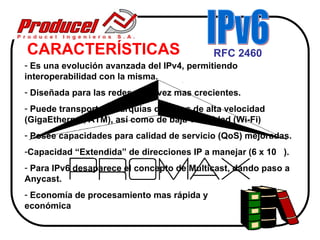 CARACTERÍSTICAS                             RFC 2460
- Es una evolución avanzada del IPv4, permitiendo
interoperabilidad con la misma.
- Diseñada para las redes cada vez mas crecientes.
- Puede transportar jerarquías de datos de alta velocidad
(GigaEthernet, ATM), así como de baja velocidad (Wi-Fi)
- Posee capacidades para calidad de servicio (QoS) mejoradas.
-Capacidad “Extendida” de direcciones IP a manejar (6 x 10 ).
- Para IPv6 desaparece el concepto de Multicast, dando paso a
Anycast.
- Economía de procesamiento mas rápida y
económica
 
