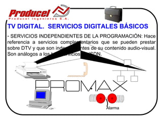 TV DIGITAL. SERVICIOS DIGITALES BÁSICOS
- SERVICIOS INDEPENDIENTES DE LA PROGRAMACIÓN: Hace
referencia a servicios complementarios que se pueden prestar
sobre DTV y que son independientes de su contenido audio-visual.
Son análogos a los tele-servicios en ISDN.




                                          Alarma
 