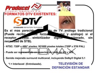 FORMATOS DTV EXISTENTES:



Es el mas parecido al formato de TV análoga tradicional
(Puede recibir ambos formatos (digital y análogo) si el
receptor posee sintonizador digital incorporado, sin
necesidad de STB).
- NTSC: 720P x 486i* pixeles: 921600 pixeles totales (720P x 576I PAL)

- Puede ser representado en aspectos de radio de 4/3 y 16/9

- Sonido mejorado surround multicanal, incluyendo Dolby® Digital 5.1

   *i = Interlaced (Entrelazado).           TELEVISIÓN DE
                                         DEFINICIÓN ESTANDAR
 