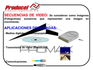 SECUENCIAS DE VIDEO:                Se consideran como imágenes
(Fotogramas)   sucesivos    que   representan una imagen en
movimiento.

APLICACIONES DESTINADAS:
- Medios digitales de almacenamiento.




- Transmisión de video (Broadcast).




- Comunicaciones.
 