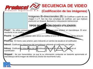 SECUENCIA DE VIDEO
                                               (Codificación de las imágenes)
                              Imágenes Bi-direccionales (B): Se Codifican a partir de una
                              imagen I o P. Son las mas complejas de codificar, por que implican
                              predicción en forward, Backward e interpolación bidireccional.

                               TIPOS DE MACROBLOQUES UTILIZADOS:
Pred-f : Se utiliza compensación de movimiento Forward para predecir el macrobloque. El error
resultante no se codifica.
Pred-fc : El mismo caso anterior, pero ahora se codifica el error de al menos uno de los bloques.

Pred-fcq : El mismo caso anterior, pero indicando un cambio de escala en el codificador.
Intra-d : Codificación Intra-trama del macrobloque utilizando el codificador por defecto.
Intra-q : Codificación Intra-trama del macrobloque, indicando un cambio de escala en el
cuantificador.

Skipped : No son transmitidos, ya que la su información contenida es bastante aproximada al
macrobloque del la imagen de referencia (Vector de movimiento nulo).
 