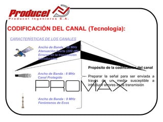 CODIFICACIÓN DEL CANAL (Tecnología):
CARACTERÍSTICAS DE LOS CANALES

            Ancho de Banda : 36 MHz
            Atenuación fuerte (200 dB)
            Errores en la transmisión
            introducidos

                                         Propósito de la codificación del canal
            Ancho de Banda : 8 MHz
            Canal Protegido              Preparar la señal para ser enviada a
                                         través de un medio susceptible a
                                         introducir errores en la transmisión


            Ancho de Banda : 8 MHz
            Fenómenos de Ecos
 