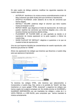 3 CREACIÓN DE UN BLOG EDUCATIVO_ Melania Aparicio 
En este cuadro de diálogo podemos modificar los siguientes aspectos de nuestro reproductor: - AUTOPLAY: decidimos si la música arranca automáticamente al abrir el blog o tenemos que darle al play para que comience a reproducirse. - SHUFFLE PLAYBACK: orden aleatorio de la lista de canciones que hemos elegido. - DEFAULT VOLUME: podemos elegir el volumen que tiene nuestra música al empezar a sonar - REPEAT MODE: aquí elegimos el modo de reproducción, de modo que pueden repetirse las canciones que tenemos elegidas una y otra vez durante el tiempo que tenemos abierto el blog. - PLACEMENT OF PLAYER BAR: en este apartado se decide si el reproductor de música aparecerá en la parte superior o inferior de nuestro blog. - SHOW PLAYLIST BY DEFAULT: elegimos si queremos o no que se muestre la lista de reproducción. Una vez que hayamos decidido las características de nuestro reproductor, sólo tenemos que pinchar en “DONE” Ahora nos aparecerán los códigos que tenemos que llevarnos a nuestro blog para que aparezca el reproductor: Ya tenemos los códigos HTML, sólo tenemos que seleccionarlos e incorporarlos a nuestro blog. Nos vamos a la pantalla de “diseño” del blog, insertamos un nuevo gadget “HTML Javascript” y pegamos los códigos que hemos cogido de la página scmplayer.net. No olvidéis pinchar en GUARDAR y GUARDAR DISPOSICIÓN una vez insertados los códigos y antes de ir a VISTA PREVIA o a VER BLOG, para comprobar que hemos insertado la música correctamente. 