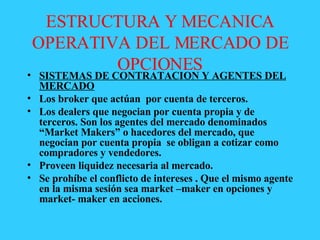 ESTRUCTURA Y MECANICA OPERATIVA DEL MERCADO DE OPCIONES SISTEMAS DE CONTRATACION Y AGENTES DEL MERCADO Los broker que actúan  por cuenta de terceros. Los dealers que negocian por cuenta propia y de terceros. Son los agentes del mercado denominados “Market Makers” o hacedores del mercado, que negocian por cuenta propia  se obligan a cotizar como compradores y vendedores. Proveen liquidez necesaria al mercado. Se prohíbe el conflicto de intereses . Que el mismo agente en la misma sesión sea market –maker en opciones y market- maker en acciones.  