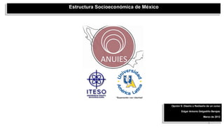 Estructura Socioeconómica de México




                                      Opción 5: Diseño o Rediseño de un curso

                                             Edgar Antonio Delgadillo Barajas

                                                               Marzo de 2012

                                                                   1
 