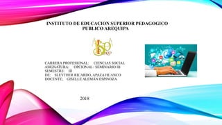 INSTITUTO DE EDUCACION SUPERIOR PEDAGOGICO
PUBLICO AREQUIPA
CARRERA PROFESIONAL: CIENCIAS SOCIAL
ASIGNATURA: OPCIONAL / SEMINARIO III
SEMESTRE: III
DE: SLEYTHER RICARDO, APAZA HUANCO
DOCENTE; GISELLE ALEMÁN ESPINOZA
2018
 
