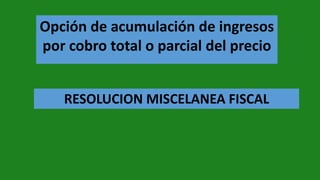 Opción de acumulación de ingresos
por cobro total o parcial del precio
RESOLUCION MISCELANEA FISCAL
 