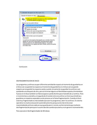Conclucion
DESFRAGMENTACION DE DISCO
Los programasy archivosocupan diferentecantidadde espacioal momentode guardarlosen
el discovan ocupandolosespaciosal momentode guardarlosenel discovanocupando
espaciovanocupandolosespaciosvacíoscuando únicamente se guardanlosarchivosvan
quedandounodespuésde otro,peroal eliminaralgunovaliberándose espacioyformándose
huecosenel discotambiénse liberaespaciocuandodisminuyesel tamañode unarchivo.Pero
si incrementassutamañoy enseguidade él existenotroese archivo se tiene que dividirse y
guardarse enespaciosseparadosaeste procesose le llamafragmentación.Cuandoel disco
estámuy fragmentadoesmástardadoejecutarlosprogramasy abrir losarchivos.El sistema
operativonorealizaestaacciónautomáticamente porqueseríamáslentoestar
reacomodandoarchivoscadavezque guarda peorsi existe unaherramientaque realizala
desfragmentaciónparaque el usuariodecidacuandoejecutarlaynole genere inconvenientes
Para ejecutarel desfragmentadorde Windows
 