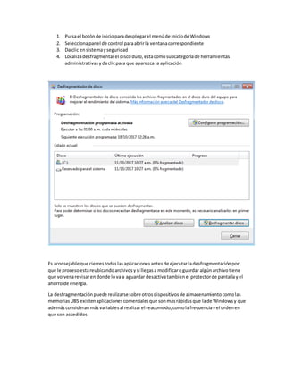 1. Pulsael botónde inicioparadesplegarel menúde iniciode Windows
2. Seleccionapanel de control paraabrirla ventanacorrespondiente
3. Da clic ensistemayseguridad
4. Localizadesfragmentarel discoduro,estacomosubcategoríade herramientas
administrativasydaclicpara que aparezca la aplicación
Es aconsejable que cierrestodaslasaplicacionesantesde ejecutarladesfragmentaciónpor
que le procesoestáreubicandoarchivosysi llegasa modificaroguardar algúnarchivotiene
que volverarevisarendonde lova a aguardar desactivatambiénel protectorde pantallayel
ahorro de energía.
La desfragmentaciónpuede realizarsesobre otrosdispositivosde almacenamientocomolas
memoriasUBS existenaplicacionescomercialesque sonmásrápidasque lade Windowsy que
ademásconsideranmásvariablesal realizarel reacomodo,comolafrecuenciayel ordenen
que son accedidos
 