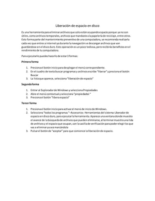 Liberación de espacio en disco
Es una herramientaparaeliminararchivosque soloestánocupandoespacioporque yanoson
útiles,comoarchivostemporales,archivosque mandastealapapeleríade reciclaje,entre otros.
Esto formaparte del mantenimientopreventivode unacomputadora,se recomiendarealizarla
cada vezque entresa internetyadurante lanavegaciónse descarganarchivosque van
guardándose enel discoduro.Esto operaciónesunpoco tediosa,perorecibirásbeneficiosenel
rendimientode tucomputadora.
Para ejecutarlopuedeshacerlode estar3 formas:
Primera forma
1. Presionael botóninicioparadesplegarel menúcorrespondiente.
2. En el cuadro de textobuscar programasy archivosescribe “liberar”ypresionael botón
Buscar
3. La listaque aparece,selecciona“liberaciónde espacio”
Segundaforma
1. Entrar al Exploradorde WindowsyseleccionaPropiedades
2. Abre el menúcontextual yselecciona“propiedades“
3. Presionael botón“liberaespacio”
Tercer forma
1. Presionael botóninicioparaactivarel menúde iniciode Windows.
2. Selecciona“todoslosprogramas“–Accesorios- Herramientasdel sistema-Liberadorde
espacioendiscoduro,para ejecutarlaherramienta.Aparece unaventanadonde muestra
el avance de labúsquedade archivosque puedeneliminarse,al terminarmuestraunalista
de archivosy el espacioque ocupan,con lacasillade verificaciónparapoderelegirlosque
vas a eliminaryaseamarcándola
3. Pulsarel botónde “aceptar” para que comience laliberaciónde espacio.
 