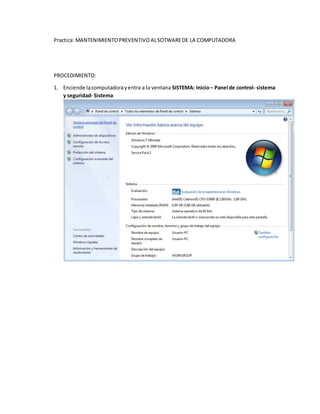 Practica: MANTENIMIENTOPREVENTIVOALSOTWAREDE LA COMPUTADORA
PROCEDIMIENTO:
1. Enciende lacomputadorayentra a la ventana SISTEMA: Inicio– Panel de control- sistema
y seguridad- Sistema
 