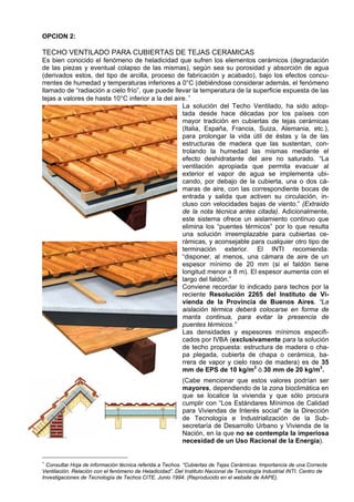 OPCION 2:

TECHO VENTILADO PARA CUBIERTAS DE TEJAS CERAMICAS
Es bien conocido el fenómeno de heladicidad que sufren los elementos cerámicos (degradación
de las piezas y eventual colapso de las mismas), según sea su porosidad y absorción de agua
(derivados estos, del tipo de arcilla, proceso de fabricación y acabado), bajo los efectos concu-
rrentes de humedad y temperaturas inferiores a 0°C (debiéndose considerar además, el fenómeno
llamado de “radiación a cielo frío”, que puede llevar la temperatura de la superficie expuesta de las
tejas a valores de hasta 10°C inferior a la del aire. ∗
                                                   La solución del Techo Ventilado, ha sido adop-
                                                   tada desde hace décadas por los países con
                                                   mayor tradición en cubiertas de tejas cerámicas
                                                   (Italia, España, Francia, Suiza, Alemania, etc.),
                                                   para prolongar la vida útil de éstas y la de las
                                                   estructuras de madera que las sustentan, con-
                                                   trolando la humedad las mismas mediante el
                                                   efecto deshidratante del aire no saturado. “La
                                                   ventilación apropiada que permita evacuar al
                                                   exterior el vapor de agua se implementa ubi-
                                                   cando, por debajo de la cubierta, una o dos cá-
                                                   maras de aire, con las correspondiente bocas de
                                                   entrada y salida que activen su circulación, in-
                                                   cluso con velocidades bajas de viento.” (Extraído
                                                   de la nota técnica antes citada). Adicionalmente,
                                                   este sistema ofrece un aislamiento continuo que
                                                   elimina los “puentes térmicos” por lo que resulta
                                                   una solución irreemplazable para cubiertas ce-
                                                   rámicas, y aconsejable para cualquier otro tipo de
                                                   terminación exterior. El INTI recomienda:
                                                   “disponer, al menos, una cámara de aire de un
                                                   espesor mínimo de 20 mm (si el faldón tiene
                                                   longitud menor a 8 m). El espesor aumenta con el
                                                   largo del faldón.”
                                                   Conviene recordar lo indicado para techos por la
                                                   reciente Resolución 2265 del Instituto de Vi-
                                                   vienda de la Provincia de Buenos Aires. “La
                                                   aislación térmica deberá colocarse en forma de
                                                   manta continua, para evitar la presencia de
                                                   puentes térmicos.”
                                                   Las densidades y espesores mínimos especifi-
                                                   cados por IVBA (exclusivamente para la solución
                                                   de techo propuesta: estructura de madera o cha-
                                                   pa plegada, cubierta de chapa o cerámica, ba-
                                                   rrera de vapor y cielo raso de madera) es de 35
                                                   mm de EPS de 10 kg/m3 ó 30 mm de 20 kg/m3.
                                                          (Cabe mencionar que estos valores podrían ser
                                                          mayores, dependiendo de la zona bioclimática en
                                                          que se localice la vivienda y que sólo procura
                                                          cumplir con “Los Estándares Mínimos de Calidad
                                                          para Viviendas de Interés social” de la Dirección
                                                          de Tecnología e Industrialización de la Sub-
                                                          secretaría de Desarrollo Urbano y Vivienda de la
                                                          Nación, en la que no se contempla la imperiosa
                                                          necesidad de un Uso Racional de la Energía).


∗
  Consultar Hoja de información técnica referida a Techos. “Cubiertas de Tejas Cerámicas. Importancia de una Correcta
Ventilación. Relación con el fenómeno de Heladicidad”. Del Instituto Nacional de Tecnología Industrial INTI. Centro de
Investigaciones de Tecnología de Techos CITE. Junio 1994. (Reproducido en el website de AAPE).
 