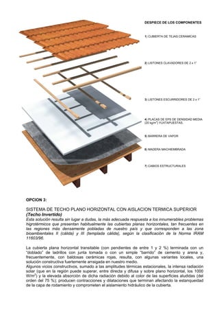 DESPIECE DE LOS COMPONENTES



                                                                1) CUBIERTA DE TEJAS CERAMICAS




                                                                2) LISTONES CLAVADORES DE 2 x 1”




                                                                3) LISTONES ESCURRIDORES DE 2 x 1”




                                                                4) PLACAS DE EPS DE DENSIDAD MEDIA
                                                                        3
                                                                (20 kg/m ) YUXTAPUESTAS.



                                                                5) BARRERA DE VAPOR



                                                                6) MADERA MACHIEMBRADA




                                                                7) CABIOS ESTRUCTURALES




OPCION 3:

SISTEMA DE TECHO PLANO HORIZONTAL CON AISLACION TERMICA SUPERIOR
(Techo Invertido)
Esta solución resulta sin lugar a dudas, la más adecuada respuesta a los innumerables problemas
higrotérmicos que presentan habitualmente las cubiertas planas horizontales, tan frecuentes en
las regiones más densamente pobladas de nuestro país y que corresponden a las zona
bioambientales II (cálida) y III (templada cálida), según la clasificación de la Norma IRAM
11603/96.

La cubierta plana horizontal transitable (con pendientes de entre 1 y 2 %) terminada con un
“doblado” de ladrillos con junta tomada o con un simple “barrido” de cemento y arena y,
frecuentemente, con baldosas cerámicas rojas, resulta, con algunas variantes locales, una
solución constructiva fuertemente arraigada en nuestro medio.
Algunos vicios constructivos, sumado a las amplitudes térmicas estacionales, la intensa radiación
solar (que en la región puede superar, entre directa y difusa y sobre plano horizontal, los 1000
W/m2) y la elevada absorción de dicha radiación debido al color de las superficies aludidas (del
orden del 75 %); producen contracciones y dilataciones que terminan afectando la estanqueidad
de la capa de rodamiento y comprometen el aislamiento hidráulico de la cubierta.
 