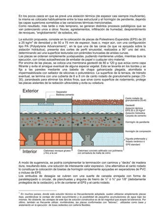 En los pocos casos en que se prevé una aislación térmica (de espesor casi siempre insuficiente),
la misma es colocada habitualmente entre la losa estructural y el hormigón de pendiente, dejando
las capas superiores sometidas a las variaciones térmicas mencionadas.
Como resultado, más tarde o más temprano, se generan distintos procesos patológicos que se
van potenciando unos a otros: fisuras, agrietamientos, infiltración de humedad, desprendimiento
de revoques, “englobamiento” de solados, etc.

La solución propuesta, consiste en la colocación de placas de Poliestireno Expandido (EPS) de 20
a 25 kg/m3 de densidad y de 50 a 75 mm de espesor, lisas o, mejor aún, con una configuración
tipo PA (Polystyrene Advancement) ∗ , en la que una de las caras (la que va apoyada sobre la
aislación hidráulica), presenta dos cortes de perfil sinusoidal, realizados a 90° uno del otro,
determinando así una superficie texturada con pirámides truncadas de aristas curvas.
Las placas se ordenan simplemente yuxtapuestas, pudiendo mantenerse unidas, mientras dure la
ejecución, con cintas autoadhesivas de embalar de papel o cualquier otro material.
Por encima de las placas, se coloca una membrana geotextil de 80 a 120 g que actúa como capa
filtrante y evita el arraigue eventual de alguna especie vegetal. Esta se levanta en los bordes y se
fija a las paredes mediante una babeta de chapa galvanizada plegada, atornillada e
impermeabilizada con sellador de siliconas o poliuretánico. La superficie de la terraza, de tránsito
eventual, se termina con una cubierta de 6 a 8 cm de canto rodado de granulometría pareja (15-
30), zarandeado para eliminar los áridos finos, que sirve como superficie de rodamiento, protege
las placas aislantes de la radiación ultravioleta y evita su voladura.




A modo de sugerencia, se podría complementar la terminación con caminos y “decks” de madera
dura, resultando ésta, una solución de interesante valor expresivo. Una alternativa al canto rodado
lo constituye la colocación de losetas de hormigón simplemente apoyadas en separadores de PVC
o incluso de EPS.
Los embudos de desagüe se cubren con una suerte de canasta enrejada con forma de
paralelepípedo o circular, de planchuelas y ángulos de hierro de ½” ó ¾” por 1/8” (debidamente
protegidos de la oxidación), a fin de contener al EPS y el canto rodado.


∗
   En muchos países, donde esta solución técnica es frecuentemente adoptada, suelen utilizarse simplemente placas
lisas, perdiéndose la ventaja del doble escurrimiento y la posibilidad de pequeños acumulaciones de agua bajo las
mismas. No obstante, las ventajas de este tipo de solución constructiva es de tal magnitud que acepta tal tolerancia. Por
último, también es frecuente utilizar, invirtiéndolas, las placas conformadas con “tetones”, utilizadas como base y
aislamiento en la ejecución de losas radiantes con cañería flexibles.
 