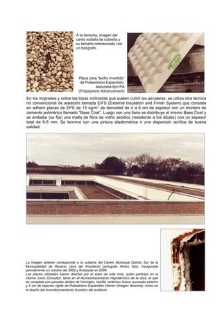 A la derecha, imagen del
                                canto rodado de cubierta y
                                su tamaño referenciado con
                                un bolígrafo.




                                 Placa para “techo invertido”
                                  de Poliestireno Expandido,
                                           texturada tipo PA
                                 (Polystyrene Advancement)
En los mojinetes y sobre las losas inclinadas que suelen cubrir las escaleras, se utiliza otra técnica
no convencional de aislación llamada EIFS (External Insulation and Finish System) que consiste
en adherir placas de EPS de 15 kg/m3 de densidad de 4 a 6 cm de espesor con un mortero de
cemento polimérico llamado “Base Coat”. Luego con una llana se distribuye el mismo Base Coat y
se embebe (se fija) una malla de fibra de vidrio asódico (resistente a los álcalis) con un espesor
total de 6-8 mm. Se termina con una pintura elastomérica o una dispersión acrílica de buena
calidad.




La imagen anterior corresponde a la cubierta del Centro Municipal Distrito Sur de la
Municipalidad de Rosario, obra del Arquitecto portugués Alvaro Siza, inaugurada
parcialmente en octubre del 2002 y finalizada en 2006.
Las placas utilizadas fueron diseñas por el autor de esta nota, quién participó en la
misma como Consultor, tanto en el Acondicionamiento Higrotérmico de la obra, el que
se completa con paredes dobles de hormigón, ladrillo cerámico hueco revocado exterior
y 5 cm de espuma rígida de Poliestireno Expandido interior (imagen derecha); como en
el diseño del Acondicionamiento Acústico del auditorio.
 