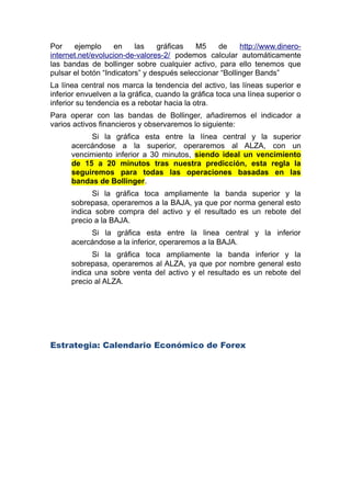 Por ejemplo en las gráficas M5 de http://www.dinero-
internet.net/evolucion-de-valores-2/ podemos calcular automáticamente
las bandas de bollinger sobre cualquier activo, para ello tenemos que
pulsar el botón “Indicators” y despues seleccionar “Bollinger Bands”
La línea central nos marca la tendencia del activo, las líneas superior e
inferior envuelven a la gráfica, cuando la gráfica toca una línea superior o
inferior su tendencia es a rebotar hacia la otra.
Para operar con las bandas de Bollinger, añadiremos el indicador a
varios activos financieros y observaremos lo siguiente:
Si la gráfica esta entre la línea central y la superior
acercándose a la superior, operaremos al ALZA, con un
vencimiento inferior a 30 minutos, siendo ideal un vencimiento
de 15 a 20 minutos tras nuestra predicción, esta regla la
seguiremos para todas las operaciones basadas en las
bandas de Bollinger.
Si la gráfica toca ampliamente la banda superior y la
sobrepasa, operaremos a la BAJA, ya que por norma general esto
indica sobre compra del activo y el resultado es un rebote del
precio a la BAJA.
Si la gráfica esta entre la linea central y la inferior
acercándose a la inferior, operaremos a la BAJA.
Si la gráfica toca ampliamente la banda inferior y la
sobrepasa, operaremos al ALZA, ya que por nombre general esto
indica una sobre venta del activo y el resultado es un rebote del
precio al ALZA.
Estrategia: Calendario Económico de Forex
 