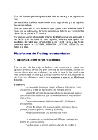 Si el resultado es positivo aparecerá el valor en verde y si es negativo en
rojo.
Los resultados positivos hacen que el activo vaya al alza y si es negativo
que vaya a la baja.
Una vez conocido un dato tenemos que operar como máximo hasta 2
horas de su publicación, teniendo resultamos óptimos en vencimientos
dentro de los primeros 60 minutos.
Por ejemplo viendo el resultado anterior del USD que ha sido publicado a
las 16:00 y el resultado ha sido negativo, tenemos que operar con
paridades del USD con vencimientos a las 16:30, 16:45 y las 17:00,
podemos operar al USD/EUR, USD/CAD, USD/GBP, USD/AUD, etc,
todos a la baja.
Plataformas de Trading recomendadas
1. OptionBit, el bróker por excelencia
Este es otro de los mejores brokers para comenzar a operar con
opciones binarias, ofrece una gran variedad de herramientas, cuenta con
una excelente atención al cliente y se trata de una de las plataformas
más consolidadas y serias que puedas encontrar hoy en día, OptionBit es
sin duda una plataforma con la cual empezar a operar en Opciones
Binarias.
Beneficios
No necesitas descargar ningún software, sólo debes crear
una cuenta y todas las operaciones se realizan online.
Excelente servicio de atención al cliente con el que puedes
comunicarte vía telefónica, por correo electrónico o mediante su
chat online.
Cuenta con una cuenta de demostración, ideal para
principiantes.
Ofrece 40 activos con los que puedes comenzar ópera
(divisas, materias primas, índices y acciones)
Al registrarte recibes una bonificación inicial
La tasa de retorno es de hasta el 85% por cada opción
binaria en la que aciertes.
Puedes retirar tu dinero utilizando tarjeta de credito o
 