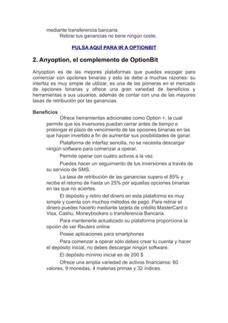 mediante transferencia bancaria.
Retirar tus ganancias no tiene ningún coste.
PULSA AQUÍ PARA IR A OPTIONBIT
2. Anyoption, el complemento de OptionBit
Anyoption es de las mejores plataformas que puedes escoger para
comerciar con opciones binarias y esto se debe a muchas razones: su
interfaz es muy simple de utilizar, es una de las pioneras en el mercado
de opciones binarias y ofrece una gran variedad de beneficios y
herramientas a sus usuarios, además de contar con una de las mayores
tasas de retribución por las ganancias.
Beneficios
Ofrece herramientas adicionales como Option +, la cual
permite que los inversores puedan cerrar antes de tiempo o
prolongar el plazo de vencimiento de las opciones binarias en las
que hayan invertido a fin de aumentar sus posibilidades de ganar.
Plataforma de interfaz sencilla, no se necesita descargar
ningún software para comenzar a operar.
Permite operar con cuatro activos a la vez.
Puedes hacer un seguimiento de tus inversiones a traves de
su servicio de SMS.
La tasa de retribución de las ganancias supera el 85% y
recibe el retorno de hasta un 25% por aquellas opciones binarias
en las que no aciertes.
El depósito y retiro del dinero en esta plataforma es muy
simple y cuenta con muchos metodos de pago. Para retirar el
dinero puedes hacerlo mediante tarjeta de credito MasterCard o
Visa, Cashu, Moneybookers o transferencia Bancaria.
Para mantenerte actualizado su plataforma proporciona la
opción de ver Reuters online
Posee aplicaciones para smartphones
Para comenzar a operar sólo debes crear tu cuenta y hacer
el depósito inicial, no debes descargar ningún software.
El depósito mínimo inicial es de 200 $
Ofrece una amplia variedad de activos financieros: 60
valores, 9 monedas, 4 materias primas y 32 índices.
 