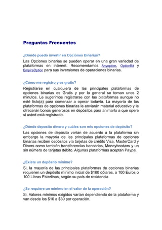 Preguntas Frecuentes
¿Dónde puedo invertir en Opciones Binarias?
Las Opciones binarias se pueden operar en una gran variedad de
plataformas en internet. Recomendamos Anyoption, OptionBit y
EmpireOption para sus inversiones de operaciones binarias.
¿Cómo me registro y es gratis?
Registrarse en cualquiera de las principales plataformas de
opciones binarias es Gratis y por lo general se toman unos 2
minutos. Le sugerimos registrarse con las plataformas aunque no
este listo(a) para comenzar a operar todavía. La mayoría de las
plataformas de opciones binarias le enviarán material educativo y le
ofrecerán bonos generosos en depósitos para animarlo a que opere
si usted está registrado.
¿Dónde deposito dinero y cuáles son mis opciones de depósito?
Las opciones de depósito varían de acuerdo a la plataforma sin
embargo la mayoría de las principales plataformas de opciones
binarias reciben depósitos vía tarjetas de credito Visa, MasterCard y
Diners como tambien transferencias bancarias, Moneybookers y un
sin número de tarjetas debito. Algunas plataformas aceptan Paypal.
¿Existe un depósito mínimo?
Si, la mayoría de las principales plataformas de opciones binarias
requieren un depósito mínimo inicial de $100 dólares, o 100 Euros o
100 Libras Esterlinas, según su país de residencia.
¿Se requiere un mínimo en el valor de la operación?
Si, Valores mínimos exigidos varían dependiendo de la plataforma y
van desde los $10 a $30 por operación.
 