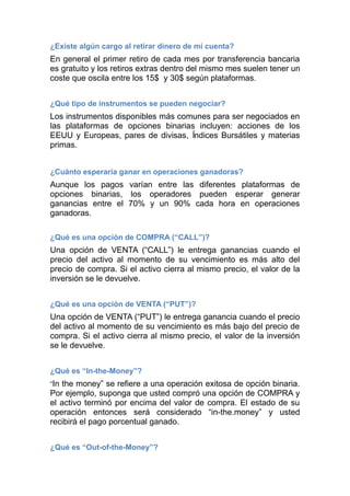 ¿Existe algún cargo al retirar dinero de mi cuenta?
En general el primer retiro de cada mes por transferencia bancaria
es gratuito y los retiros extras dentro del mismo mes suelen tener un
coste que oscila entre los 15$ y 30$ según plataformas.
¿Qué tipo de instrumentos se pueden negociar?
Los instrumentos disponibles más comunes para ser negociados en
las plataformas de opciones binarias incluyen: acciones de los
EEUU y Europeas, pares de divisas, Indices Bursátiles y materias
primas.
¿Cuánto esperaría ganar en operaciones ganadoras?
Aunque los pagos varían entre las diferentes plataformas de
opciones binarias, los operadores pueden esperar generar
ganancias entre el 70% y un 90% cada hora en operaciones
ganadoras.
¿Qué es una opción de COMPRA (“CALL”)?
Una opción de VENTA (“CALL”) le entrega ganancias cuando el
precio del activo al momento de su vencimiento es más alto del
precio de compra. Si el activo cierra al mismo precio, el valor de la
inversión se le devuelve.
¿Qué es una opción de VENTA (“PUT”)?
Una opción de VENTA (“PUT”) le entrega ganancia cuando el precio
del activo al momento de su vencimiento es más bajo del precio de
compra. Si el activo cierra al mismo precio, el valor de la inversión
se le devuelve.
¿Qué es “In-the-Money”?
“In the money” se refiere a una operación exitosa de opción binaria.
Por ejemplo, suponga que usted compró una opción de COMPRA y
el activo terminó por encima del valor de compra. El estado de su
operación entonces será considerado “in-the.money” y usted
recibirá el pago porcentual ganado.
¿Qué es “Out-of-the-Money”?
 