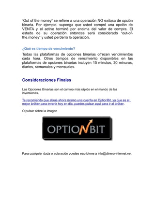 “Out of the money” se refiere a una operación NO exitosa de opción
binaria. Por ejemplo, suponga que usted compró una opción de
VENTA y el activo terminó por encima del valor de compra. El
estado de su operación entonces será considerado “out-of-
the.money” y usted perdería la operación.
¿Qué es tiempo de vencimiento?
Todas las plataformas de opciones binarias ofrecen vencimientos
cada hora. Otros tiempos de vencimiento disponibles en las
plataformas de opciones binarias incluyen 15 minutos, 30 minuros,
diarios, semanales y mensuales.
Consideraciones Finales
Las Opciones Binarias son el camino más rápido en el mundo de las
inversiones.
Te recomiendo que abras ahora mismo una cuenta en OptionBit, ya que es el
mejor bróker para invertir hoy en día, puedes pulsar aquí para ir al bróker.
O pulsar sobre la imagen
Para cualquier duda o aclaración puedes escribirme a info@dinero-internet.net
 