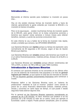 Introducción…
Bienvenido al informe secreto para multiplicar tu inversión en pocos
días...
Hoy en día existen diversas formas de inversión dentro y fuera de
internet, generalmente la gente entiende por inversión la BOLSA o la
inversión en bienes inmuebles.
Pero no te equivoques… existen muchísimas formas de inversión aparte
de la BOLSA, para ganar dinero en la bolsa compramos acciones y
tenemos que esperar varias semanas e incluso meses para obtener
beneficio, siempre y cuando las acciones evolucionen bien.
En este informe te voy a hablar de la forma de inversión más rápida,
simple y rentable que conozco, las OPCIONES BINARIAS.
Las Opciones Binarias son rápidas porque su tiempo de expiración varia
normalmente de 60 segundos a 60 minutos, según el tipo de Opción
Binaria que elijamos.
Las Opciones Binarias son simples porque solo tenemos que invertir en
si un activo financiero(acciones, materias primas, divisas) irá al ALZA o a
la BAJA.
Las Opciones Binarias son rentables porque ofrecen rendimientos del
70% al 90%, es decir, de 70€ a 90€ por cada 100€ invertidos.
Introducción a Opciones Binarias
El comercio con opciones binarias se ha convertido en los últimos años
en uno de sistemas de inversiones más populares a la hora de generar
ingresos por internet, ya que operar en este tipo de mercado es sencillo
y NO se requieren grandes conocimientos financieros para comenzar a
invertir.
Podemos definir a las Opciones Binarias como un “sistema de
predicciones” mediante el cual el inversor “predice” como cerrará el
precio de un activo financiero determinado (índices, materias primas,
divisas y acciones) en cierto lapso de tiempo, el cual puede ir desde
segundos hasta abarcar algunos días.
Por lo general en las Opciones Binarias operamos normalmente en
periodos de 30 o 60 minutos, es decir, tenemos que predecir si en los
próximos 30 o 60 minutos el valor de un activo, como por ejemplo el
Euro/Dolar, subirá o bajará. Puede parecer complicado, pero si cuentas
 
