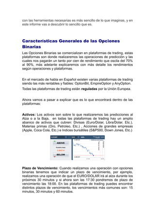 con las herramientas necesarias es más sencillo de lo que imaginas, y en
este informe vas a descubrir lo sencillo que es.
Características Generales de las Opciones
Binarias
Las Opciones Binarias se comercializan en plataformas de trading, estas
plataformas son donde realizaremos las operaciones de predicción y las
cuales nos pagarán un tanto por cien de rendimiento que oscila del 70%
al 90%, más adelante explicaremos con más detalle los rendimientos
según operaciones y plataformas.
En el mercado de habla en Español existen varias plataformas de trading
siendo las más rentables y fiables: OptionBit, EmpireOption y AnyOption.
Todas las plataformas de trading están reguladas por la Unión Europea.
Ahora vamos a pasar a explicar que es lo que encontrará dentro de las
plataformas:
Activos: Los activos son sobre lo que realizaremos las predicciones al
Alza o a la Baja, en todas las plataformas de trading hay un amplio
abanico de activos que cubren: Divisas (Euro/Dolar, Libra/Dolar, Etc.),
Materias primas (Oro, Petroleo, Etc.) , Acciones de grandes empresas
(Apple, Coca Cola, Etc.) e Indices bursátiles (S&P500, Down Jones, Etc.)
Plazo de Vencimiento: Cuando realizamos una operación con opciones
binarias tenemos que indicar un plazo de vencimiento, por ejemplo,
realizamos una operación de que el EURO/DOLAR irá al alza durante los
próximos 30 minutos y si ahora son las 17:30 pondremos de plazo de
vencimiento las 18:00. En las plataformas de trading puedes encontrar
distintos plazos de vencimiento, los vencimientos más comunes son: 15
minutos, 30 minutos y 60 minutos.
 