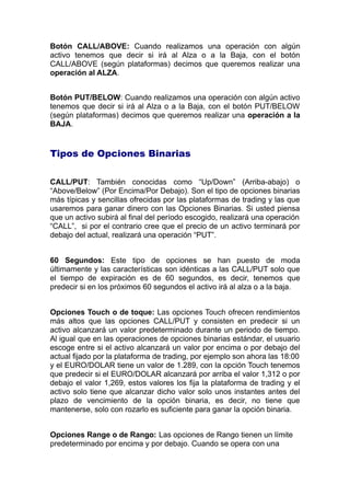 Botón CALL/ABOVE: Cuando realizamos una operación con algún
activo tenemos que decir si irá al Alza o a la Baja, con el botón
CALL/ABOVE (según plataformas) decimos que queremos realizar una
operación al ALZA.
Botón PUT/BELOW: Cuando realizamos una operación con algún activo
tenemos que decir si irá al Alza o a la Baja, con el botón PUT/BELOW
(según plataformas) decimos que queremos realizar una operación a la
BAJA.
Tipos de Opciones Binarias
CALL/PUT: Tambien conocidas como “Up/Down” (Arriba-abajo) o
“Above/Below” (Por Encima/Por Debajo). Son el tipo de opciones binarias
más típicas y sencillas ofrecidas por las plataformas de trading y las que
usaremos para ganar dinero con las Opciones Binarias. Si usted piensa
que un activo subirá al final del período escogido, realizará una operación
“CALL”, si por el contrario cree que el precio de un activo terminará por
debajo del actual, realizará una operación “PUT”.
60 Segundos: Este tipo de opciones se han puesto de moda
últimamente y las características son identicas a las CALL/PUT solo que
el tiempo de expiración es de 60 segundos, es decir, tenemos que
predecir si en los próximos 60 segundos el activo irá al alza o a la baja.
Opciones Touch o de toque: Las opciones Touch ofrecen rendimientos
más altos que las opciones CALL/PUT y consisten en predecir si un
activo alcanzará un valor predeterminado durante un periodo de tiempo.
Al igual que en las operaciones de opciones binarias estándar, el usuario
escoge entre si el activo alcanzará un valor por encima o por debajo del
actual fijado por la plataforma de trading, por ejemplo son ahora las 18:00
y el EURO/DOLAR tiene un valor de 1.289, con la opción Touch tenemos
que predecir si el EURO/DOLAR alcanzará por arriba el valor 1,312 o por
debajo el valor 1,269, estos valores los fija la plataforma de trading y el
activo solo tiene que alcanzar dicho valor solo unos instantes antes del
plazo de vencimiento de la opción binaria, es decir, no tiene que
mantenerse, solo con rozarlo es suficiente para ganar la opción binaria.
Opciones Range o de Rango: Las opciones de Rango tienen un límite
predeterminado por encima y por debajo. Cuando se opera con una
 