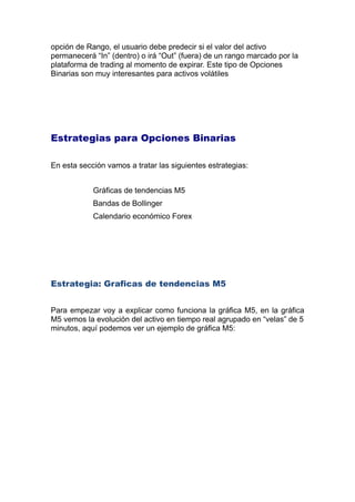 opción de Rango, el usuario debe predecir si el valor del activo
permanecerá “In” (dentro) o irá “Out” (fuera) de un rango marcado por la
plataforma de trading al momento de expirar. Este tipo de Opciones
Binarias son muy interesantes para activos volátiles
Estrategias para Opciones Binarias
En esta sección vamos a tratar las siguientes estrategias:
Gráficas de tendencias M5
Bandas de Bollinger
Calendario económico Forex
Estrategia: Graficas de tendencias M5
Para empezar voy a explicar como funciona la gráfica M5, en la gráfica
M5 vemos la evolución del activo en tiempo real agrupado en “velas” de 5
minutos, aquí podemos ver un ejemplo de gráfica M5:
 