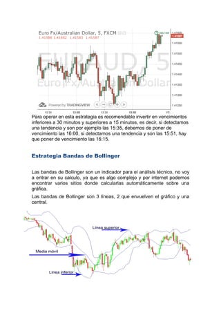 Para operar en esta estrategia es recomendable invertir en vencimientos
inferiores a 30 minutos y superiores a 15 minutos, es decir, si detectamos
una tendencia y son por ejemplo las 15:35, debemos de poner de
vencimiento las 16:00, si detectamos una tendencia y son las 15:51, hay
que poner de vencimiento las 16:15.
Estrategia Bandas de Bollinger
Las bandas de Bollinger son un indicador para el análisis tecnico, no voy
a entrar en su calculo, ya que es algo complejo y por internet podemos
encontrar varios sitios donde calcularlas automáticamente sobre una
gráfica.
Las bandas de Bollinger son 3 líneas, 2 que envuelven el gráfico y una
central.
 