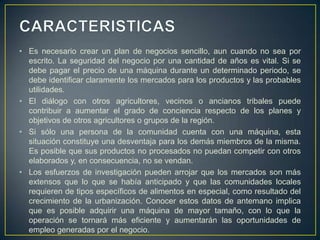 • Es necesario crear un plan de negocios sencillo, aun cuando no sea por
  escrito. La seguridad del negocio por una cantidad de años es vital. Si se
  debe pagar el precio de una máquina durante un determinado periodo, se
  debe identificar claramente los mercados para los productos y las probables
  utilidades.
• El diálogo con otros agricultores, vecinos o ancianos tribales puede
  contribuir a aumentar el grado de conciencia respecto de los planes y
  objetivos de otros agricultores o grupos de la región.
• Si sólo una persona de la comunidad cuenta con una máquina, esta
  situación constituye una desventaja para los demás miembros de la misma.
  Es posible que sus productos no procesados no puedan competir con otros
  elaborados y, en consecuencia, no se vendan.
• Los esfuerzos de investigación pueden arrojar que los mercados son más
  extensos que lo que se había anticipado y que las comunidades locales
  requieren de tipos específicos de alimentos en especial, como resultado del
  crecimiento de la urbanización. Conocer estos datos de antemano implica
  que es posible adquirir una máquina de mayor tamaño, con lo que la
  operación se tornará más eficiente y aumentarán las oportunidades de
  empleo generadas por el negocio.
 