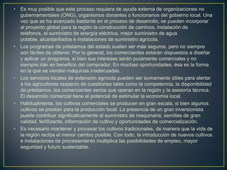 •   Es muy posible que este proceso requiera de ayuda externa de organizaciones no
    gubernamentales (ONG), organismos donantes o funcionarios del gobierno local. Una
    vez que se ha avanzado bastante en el proceso de desarrollo, se pueden incorporar
    al proyecto global para la región la construcción de caminos, instalación de
    teléfonos, el suministro de energía eléctrica, mejor suministro de agua
    potable, alcantarillados e instalaciones de suministro agrícola.
•   Los programas de préstamos del estado suelen ser más seguros, pero no siempre
    son fáciles de obtener. Por lo general, los comerciantes estarán dispuestos a diseñar
    y aplicar un programa, si bien sus intereses serán puramente comerciales y no
    siempre irán en beneficio del comprador. En muchas oportunidades, ésa es la forma
    en la que se venden máquinas inadecuadas.
•   Los servicios locales de extensión agrícola pueden ser sumamente útiles para alertar
    a los agricultores respecto de cuestiones tales como la competencia, la disponibilidad
    de préstamos, los comerciantes serios que operan en la región y la asesoría técnica.
    El desarrollo comercial tiene el potencial de estimular la economía local.
•   Habitualmente, los cultivos comerciales se producen en gran escala, si bien algunos
    cultivos se prestan para la producción local. La presencia de un gran inversionista
    puede contribuir significativamente al suministro de maquinaria, semillas de gran
    calidad, fertilizante, información de cultivo y oportunidades de comercialización.
•   Es necesario mantener y procesar los cultivos tradicionales, de manera que la vida de
    la región reciba el menor cambio posible. Con todo, la introducción de nuevos cultivos
    e instalaciones de procesamiento multiplica las posibilidades de empleo, mayor
    seguridad y futuro sustentable.
 