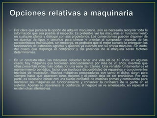 •   Por clara que parezca la opción de adquirir maquinaria, aún es necesario recopilar toda la
    información que sea posible al respecto. Es preferible ver las máquinas en funcionamiento
    en cualquier planta y dialogar con sus propietarios. Los comerciantes pueden disponer de
    un abanico de tipos y tamaños para ofrecer y orientar al comprador respecto de las
    características individuales, sin embargo, es probable que el mejor consejo lo entreguen los
    funcionarios de extensión agrícola y quienes ya cuenten con su propia máquina. Sin duda,
    del dinero que disponga el comprador y del potencial de la máquina serán factores
    determinantes.

•   En un contexto ideal, las máquinas deberían tener una vida útil de 10 años; en algunos
    casos, hay máquinas que funcionan adecuadamente por más de 20 años, mientras que
    otras presentan vidas más cortas por una serie de razones. Una variable fundamental es el
    mantenimiento periódico, factor que involucra disponibilidad de repuestos y conocimientos
    técnicos de reparación. Muchas máquinas procesadoras son como el dicho: duran para
    siempre hasta que aparecen otras mejores y el precio deja de ser prohibitivo. Por otra
    parte, es necesario contar con una fuente confiable de materias primas y combustible para
    mantener las máquinas en funcionamiento y conservar la confianza de la gente en el
    sistema. Apenas se desvanece la confianza, el negocio se ve amenazado, en especial si
    existen otras alternativas.
 